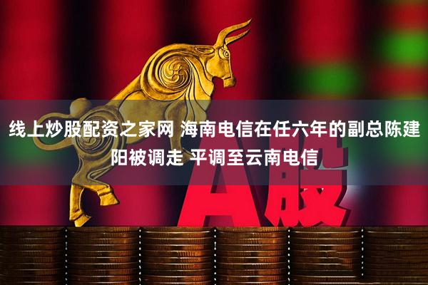 线上炒股配资之家网 海南电信在任六年的副总陈建阳被调走 平调至云南电信
