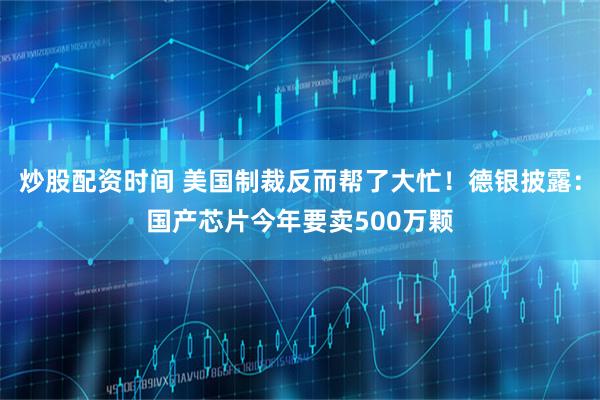 炒股配资时间 美国制裁反而帮了大忙！德银披露：国产芯片今年要卖500万颗