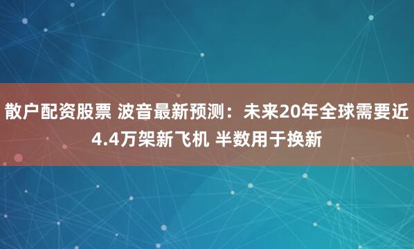 散户配资股票 波音最新预测：未来20年全球需要近4.4万架新飞机 半数用于换新