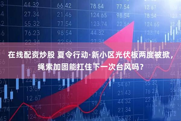 在线配资炒股 夏令行动·新小区光伏板两度被掀，绳索加固能扛住下一次台风吗？